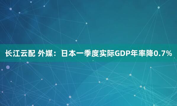 长江云配 外媒：日本一季度实际GDP年率降0.7%