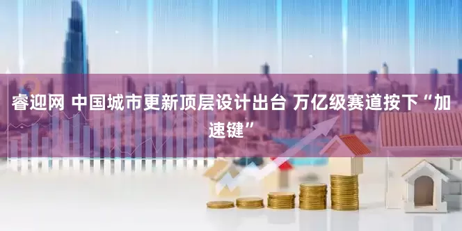 睿迎网 中国城市更新顶层设计出台 万亿级赛道按下“加速键”