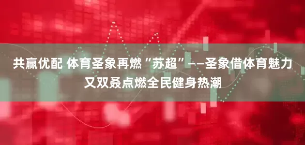 共赢优配 体育圣象再燃“苏超”——圣象借体育魅力又双叒点燃全民健身热潮