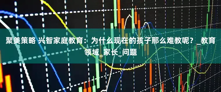 聚美策略 兴智家庭教育：为什么现在的孩子那么难教呢？_教育领域_家长_问题