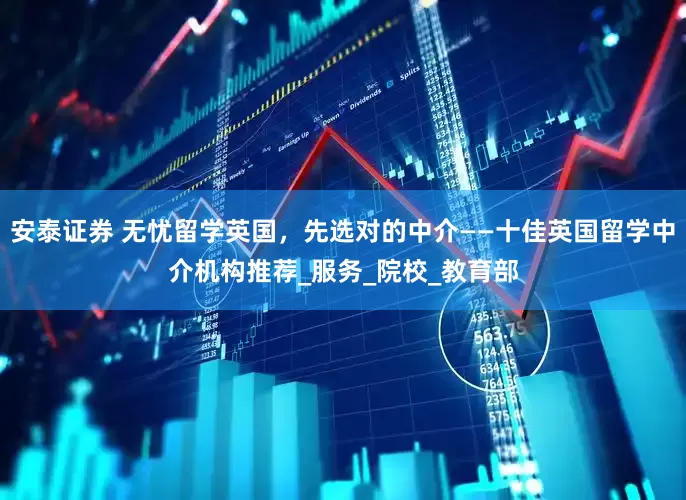 安泰证券 无忧留学英国，先选对的中介——十佳英国留学中介机构推荐_服务_院校_教育部