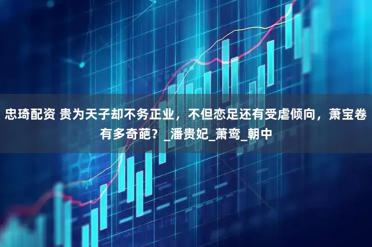 忠琦配资 贵为天子却不务正业，不但恋足还有受虐倾向，萧宝卷有多奇葩？_潘贵妃_萧鸾_朝中