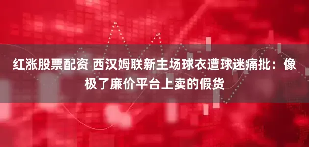 红涨股票配资 西汉姆联新主场球衣遭球迷痛批：像极了廉价平台上卖的假货