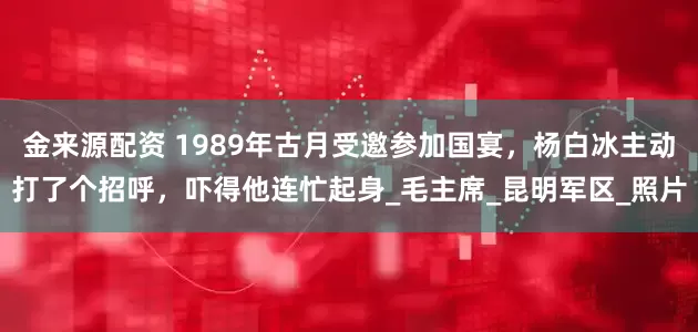 金来源配资 1989年古月受邀参加国宴，杨白冰主动打了个招呼，吓得他连忙起身_毛主席_昆明军区_照片