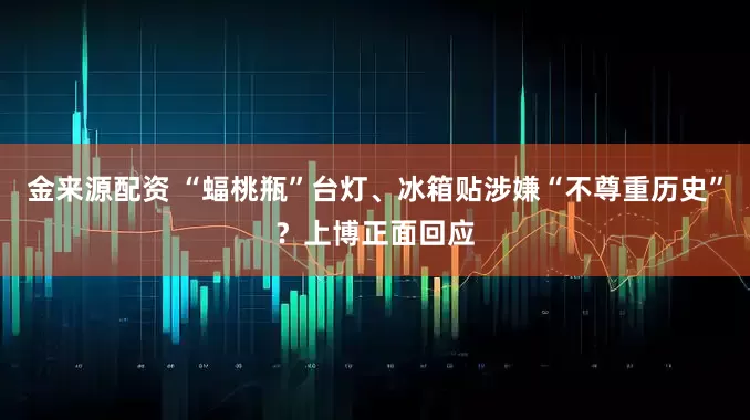 金来源配资 “蝠桃瓶”台灯、冰箱贴涉嫌“不尊重历史”？上博正面回应