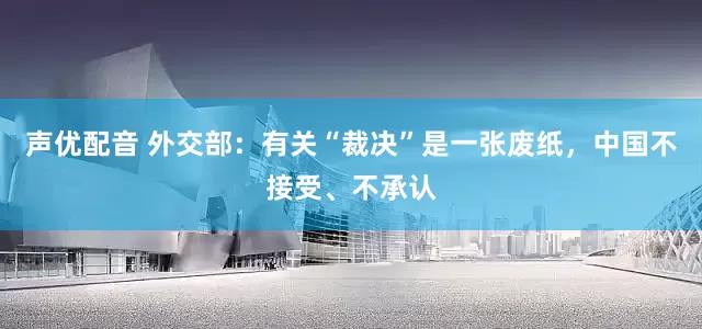 声优配音 外交部：有关“裁决”是一张废纸，中国不接受、不承认
