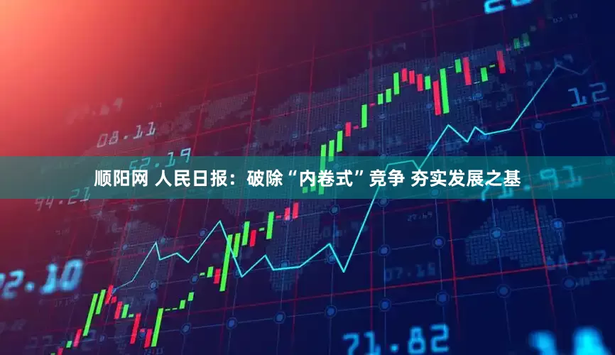 顺阳网 人民日报：破除“内卷式”竞争 夯实发展之基