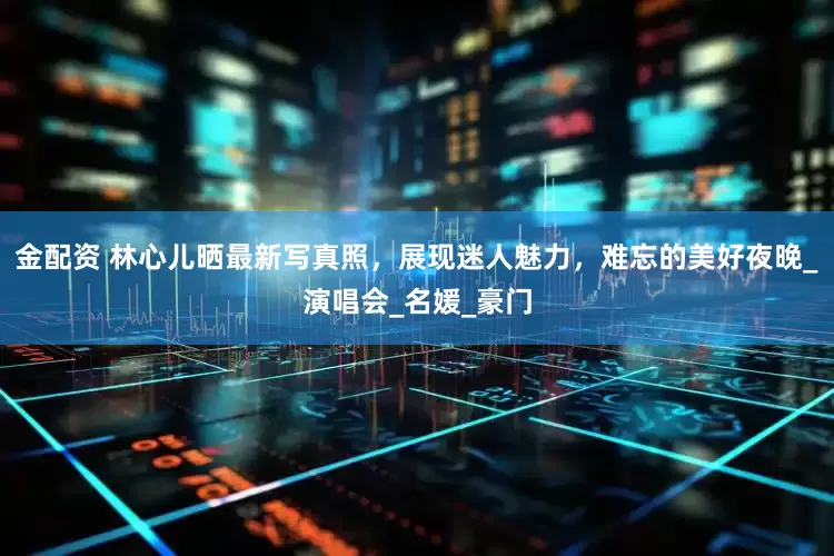金配资 林心儿晒最新写真照，展现迷人魅力，难忘的美好夜晚_演唱会_名媛_豪门