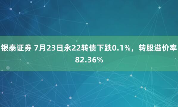 银泰证券 7月23日永22转债下跌0.1%，转股溢价率82.36%