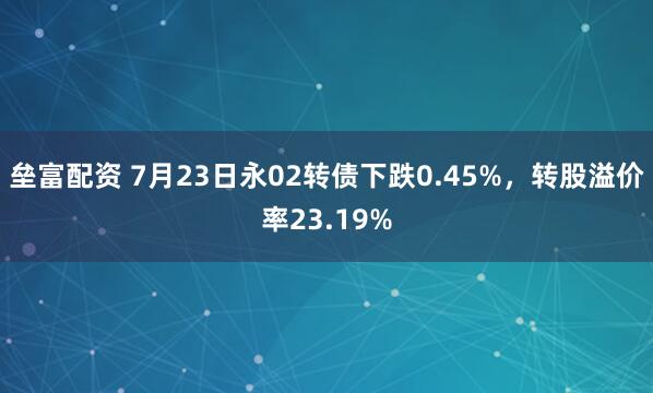 垒富配资 7月23日永02转债下跌0.45%，转股溢价率23.19%