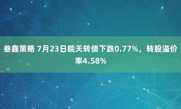 叁鑫策略 7月23日皖天转债下跌0.77%，转股溢价率4.58%