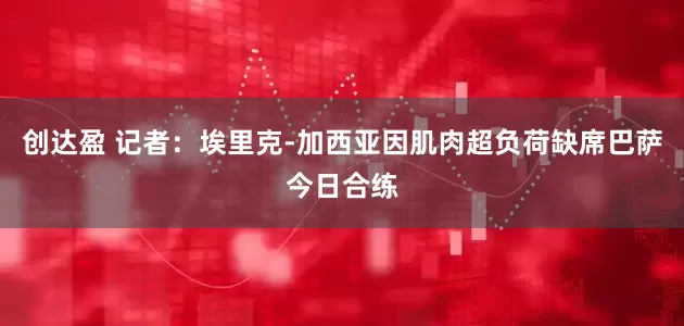 创达盈 记者：埃里克-加西亚因肌肉超负荷缺席巴萨今日合练