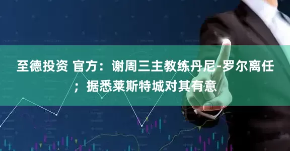 至德投资 官方：谢周三主教练丹尼-罗尔离任；据悉莱斯特城对其有意