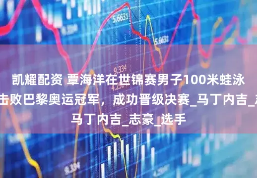 凯耀配资 覃海洋在世锦赛男子100米蛙泳半决赛中击败巴黎奥运冠军，成功晋级决赛_马丁内吉_志豪_选手