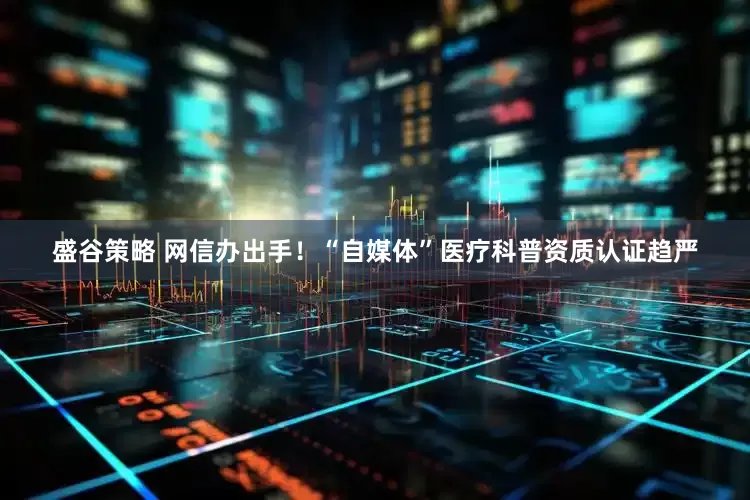 盛谷策略 网信办出手！“自媒体”医疗科普资质认证趋严