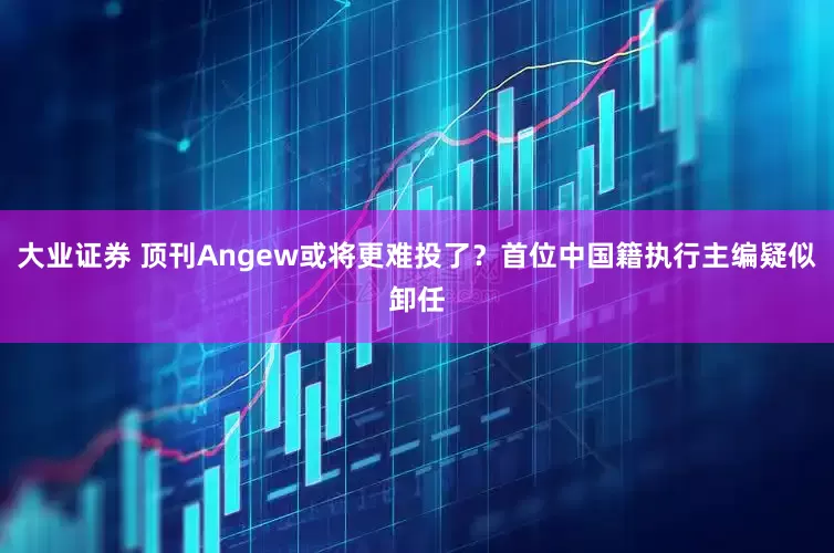 大业证券 顶刊Angew或将更难投了？首位中国籍执行主编疑似卸任