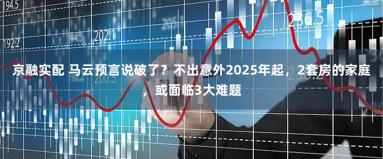 京融实配 马云预言说破了？不出意外2025年起，2套房的家庭，或面临3大难题
