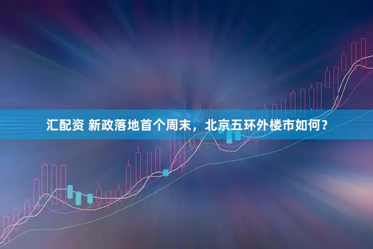 汇配资 新政落地首个周末，北京五环外楼市如何？