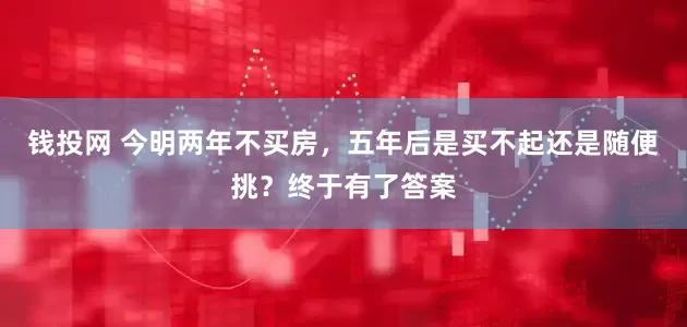 钱投网 今明两年不买房，五年后是买不起还是随便挑？终于有了答案
